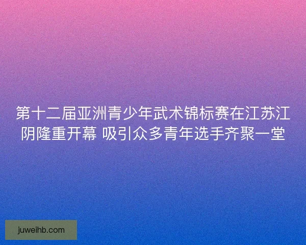 第十二届亚洲青少年武术锦标赛在江苏江阴隆重开幕 吸引众多青年选手齐聚一堂
