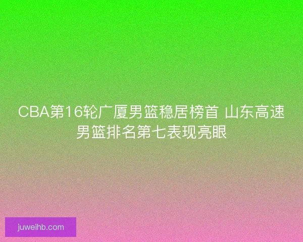 CBA第16轮广厦男篮稳居榜首 山东高速男篮排名第七表现亮眼
