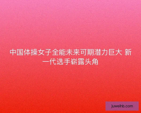 中国体操女子全能未来可期潜力巨大 新一代选手崭露头角