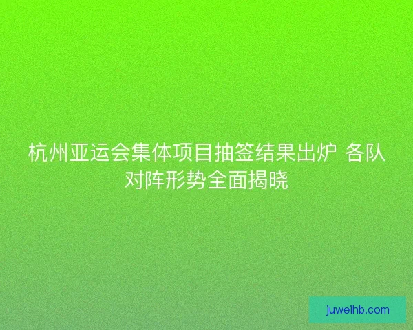 杭州亚运会集体项目抽签结果出炉 各队对阵形势全面揭晓
