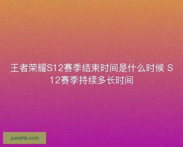 王者荣耀S12赛季结束时间是什么时候 S12赛季持续多长时间
