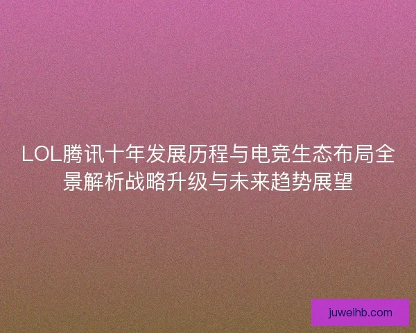 LOL腾讯十年发展历程与电竞生态布局全景解析战略升级与未来趋势展望