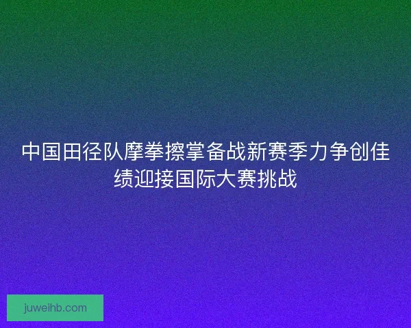中国田径队摩拳擦掌备战新赛季力争创佳绩迎接国际大赛挑战